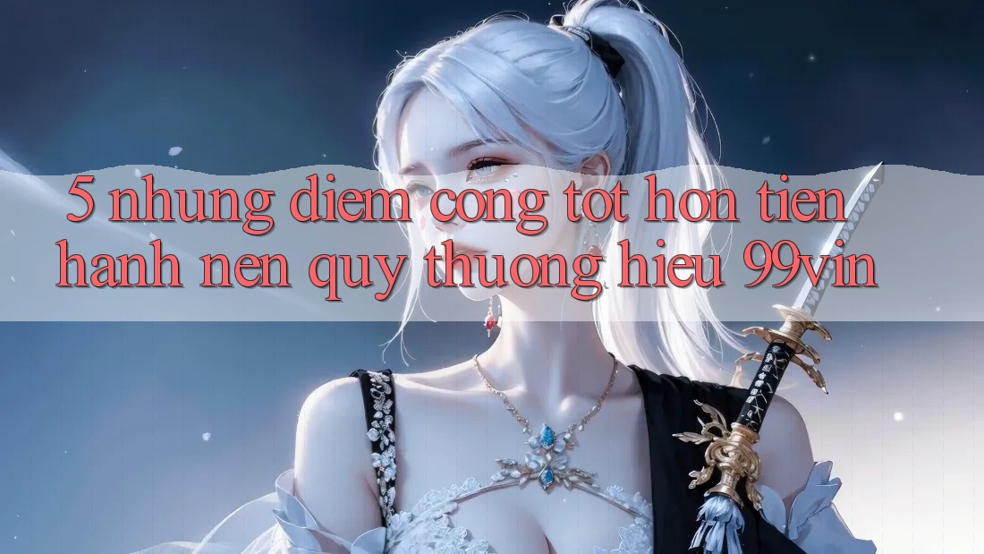 5. Những Điểm Cộng Tốt hơn Tiến hành Nên Quý thương Hiệu 99vin 5. Những Điểm Cộng Tốt hơn Tiến hành Nên Quý thương Hiệu 99vin