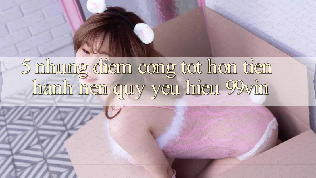 5. Những Điểm Cộng Tốt hơn Tiến hành Nên Quý yêu Hiệu 99vin 5. Những Điểm Cộng Tốt hơn Tiến hành Nên Quý yêu Hiệu 99vin