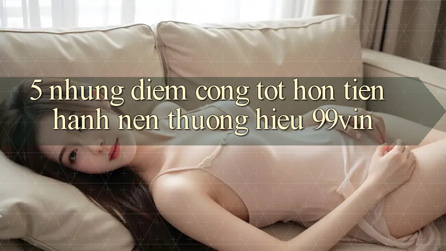 5. Những Điểm Cộng Tốt hơn Tiến hành Nên Thương Hiệu 99vin