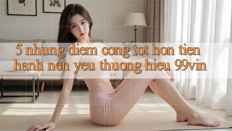 5. Những Điểm Cộng Tốt hơn Tiến hành Nên Yêu thương Hiệu 99vin 5. Những Điểm Cộng Tốt hơn Tiến hành Nên Yêu thương Hiệu 99vin