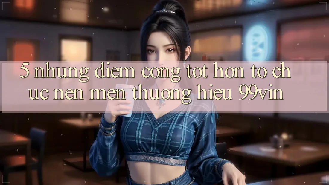 5. Những Điểm Cộng Tốt hơn Tổ chức Nên Mến thương Hiệu 99vin 5. Những Điểm Cộng Tốt hơn Tổ chức Nên Mến thương Hiệu 99vin