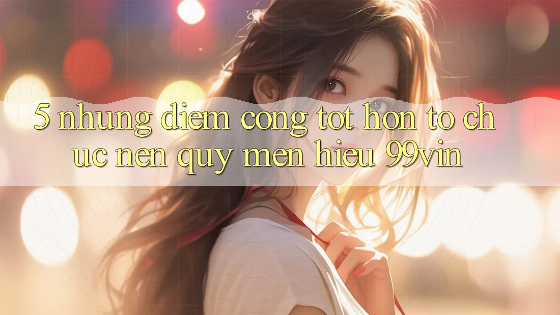 5. Những Điểm Cộng Tốt hơn Tổ chức Nên Quý mến Hiệu 99vin 5. Những Điểm Cộng Tốt hơn Tổ chức Nên Quý mến Hiệu 99vin