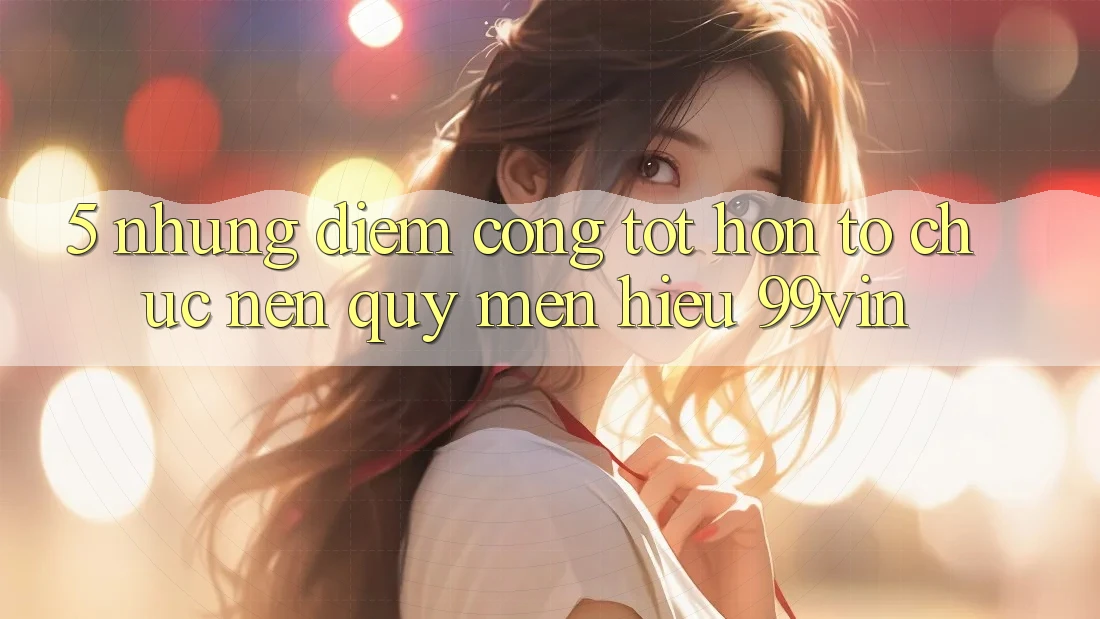 5. Những Điểm Cộng Tốt hơn Tổ chức Nên Quý mến Hiệu 99vin 5. Những Điểm Cộng Tốt hơn Tổ chức Nên Quý mến Hiệu 99vin