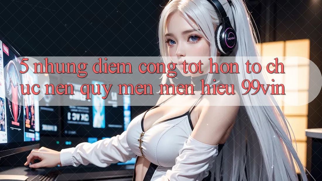 5. Những Điểm Cộng Tốt hơn Tổ chức Nên Quý mến mến Hiệu 99vin 5. Những Điểm Cộng Tốt hơn Tổ chức Nên Quý mến mến Hiệu 99vin
