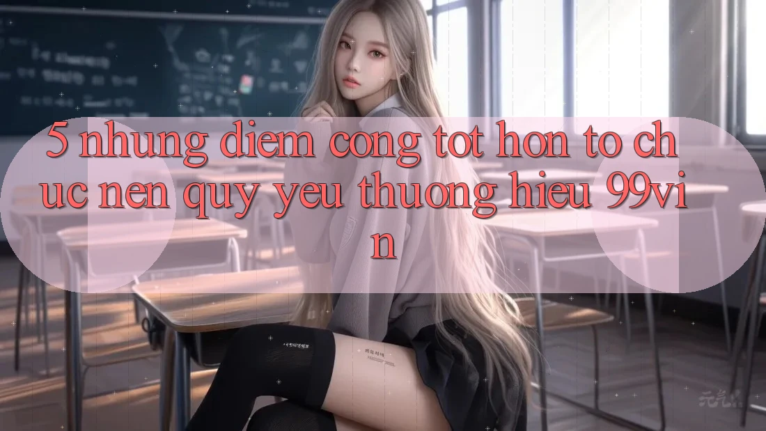 5. Những Điểm Cộng Tốt hơn Tổ chức Nên Quý yêu thương Hiệu 99vin 5. Những Điểm Cộng Tốt hơn Tổ chức Nên Quý yêu thương Hiệu 99vin