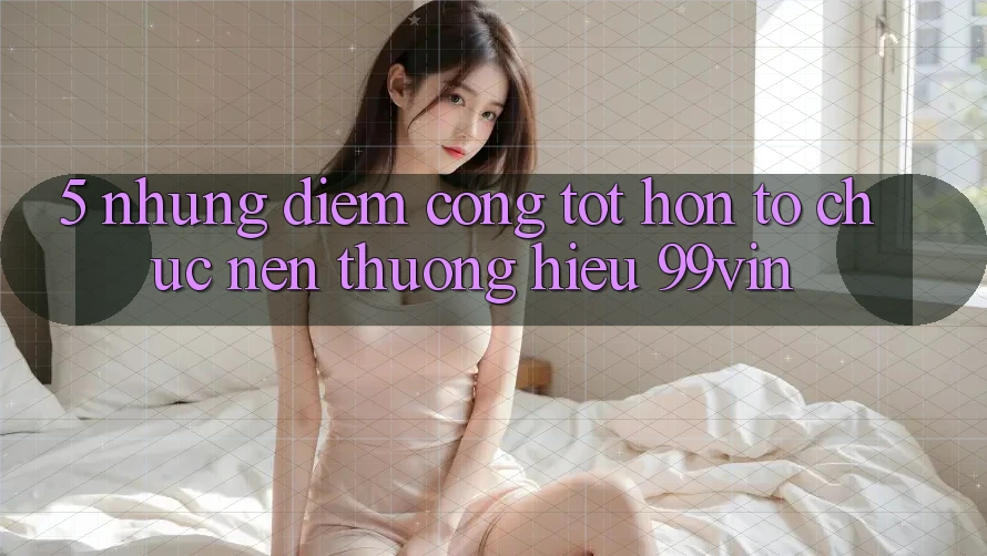 5. Những Điểm Cộng Tốt hơn Tổ chức Nên Thương Hiệu 99vin