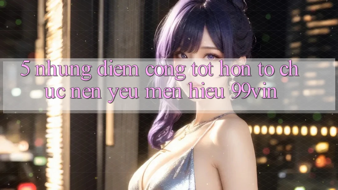 5. Những Điểm Cộng Tốt hơn Tổ chức Nên Yêu mến Hiệu 99vin 5. Những Điểm Cộng Tốt hơn Tổ chức Nên Yêu mến Hiệu 99vin