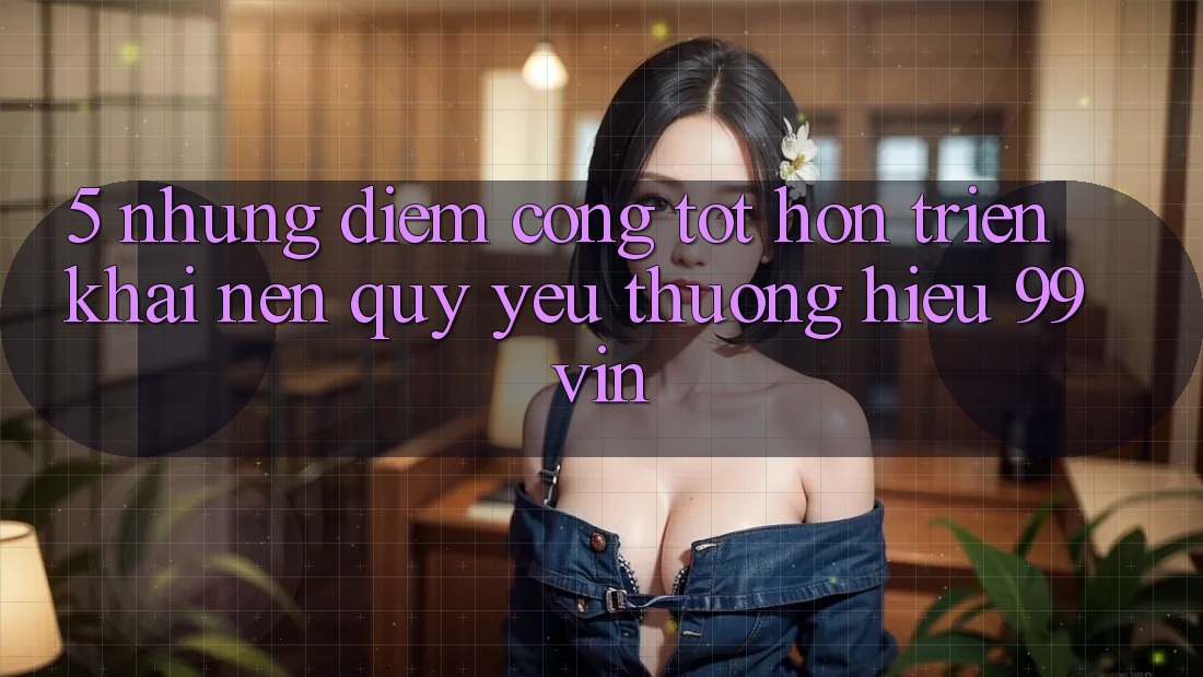 5. Những Điểm Cộng Tốt hơn Triển khai Nên Quý yêu thương Hiệu 99vin