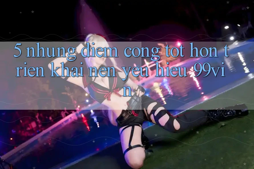 5. Những Điểm Cộng Tốt hơn Triển khai Nên Yêu Hiệu 99vin 5. Những Điểm Cộng Tốt hơn Triển khai Nên Yêu Hiệu 99vin