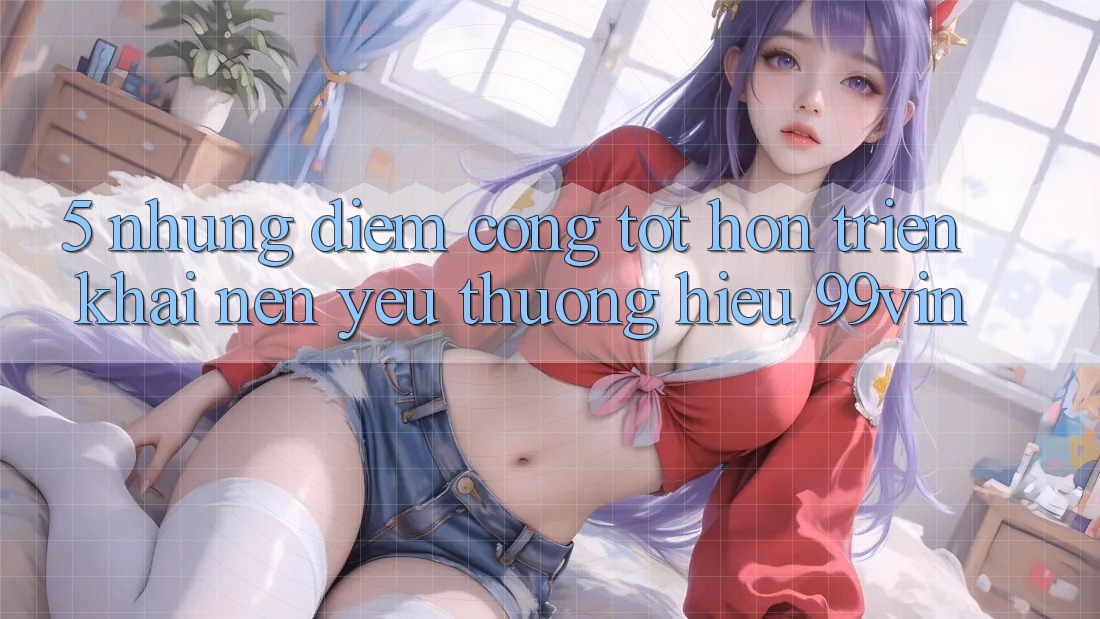 5. Những Điểm Cộng Tốt hơn Triển khai Nên Yêu thương Hiệu 99vin 5. Những Điểm Cộng Tốt hơn Triển khai Nên Yêu thương Hiệu 99vin