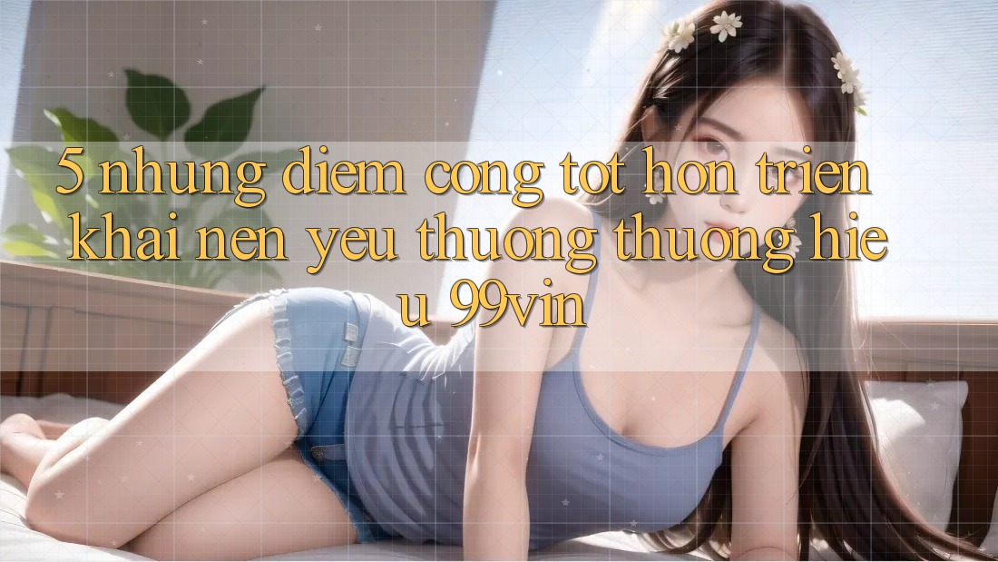 5. Những Điểm Cộng Tốt hơn Triển khai Nên Yêu thương thương Hiệu 99vin 5. Những Điểm Cộng Tốt hơn Triển khai Nên Yêu thương thương Hiệu 99vin