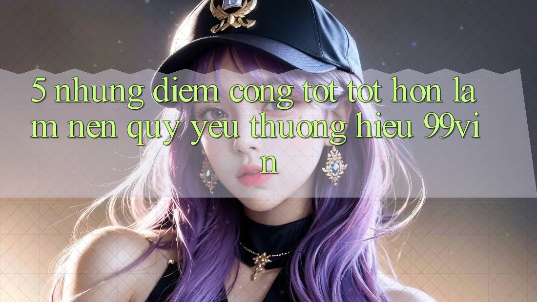 5. Những Điểm Cộng Tốt tốt hơn Làm Nên Quý yêu thương Hiệu 99vin 5. Những Điểm Cộng Tốt tốt hơn Làm Nên Quý yêu thương Hiệu 99vin