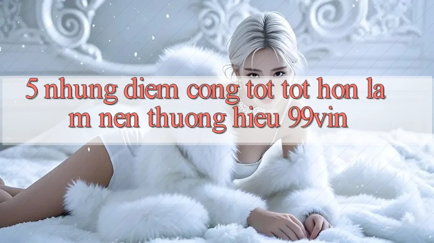 5. Những Điểm Cộng Tốt tốt hơn Làm Nên Thương Hiệu 99vin