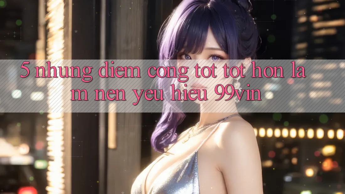 5. Những Điểm Cộng Tốt tốt hơn Làm Nên Yêu Hiệu 99vin 5. Những Điểm Cộng Tốt tốt hơn Làm Nên Yêu Hiệu 99vin