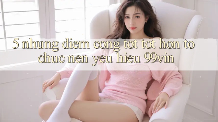 5. Những Điểm Cộng Tốt tốt hơn Tổ chức Nên Yêu Hiệu 99vin