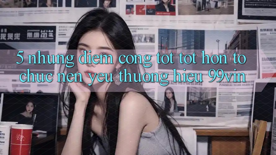5. Những Điểm Cộng Tốt tốt hơn Tổ chức Nên Yêu thương Hiệu 99vin