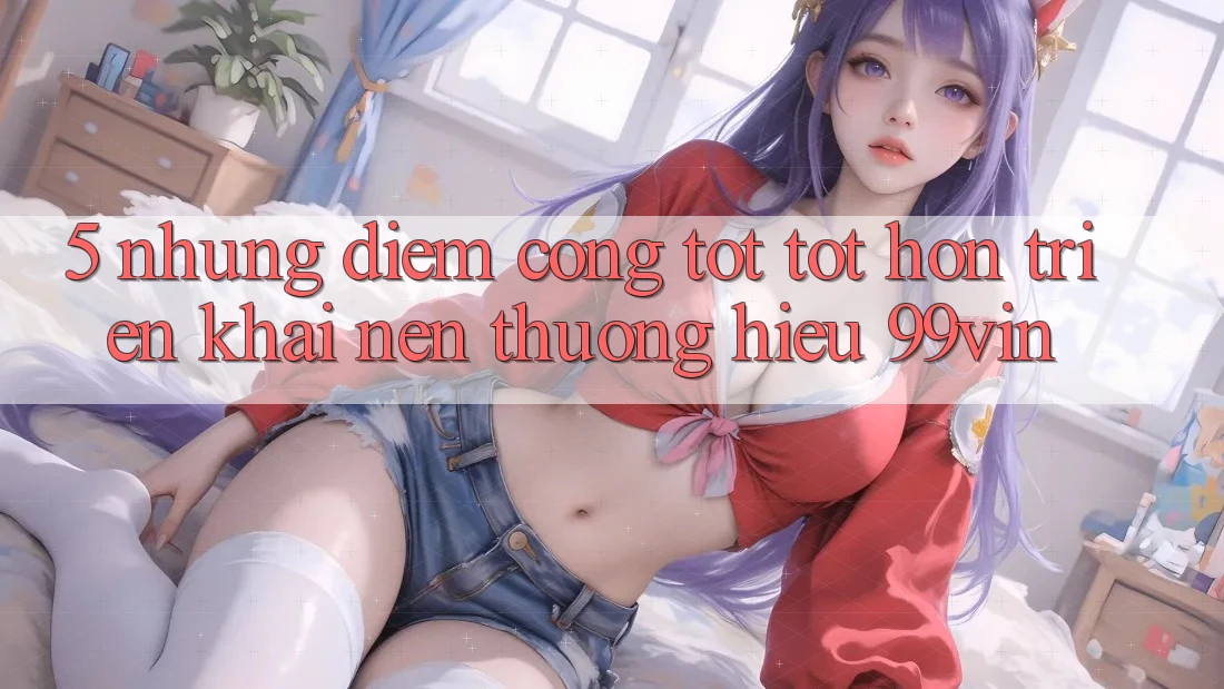 5. Những Điểm Cộng Tốt tốt hơn Triển khai Nên Thương Hiệu 99vin 5. Những Điểm Cộng Tốt tốt hơn Triển khai Nên Thương Hiệu 99vin