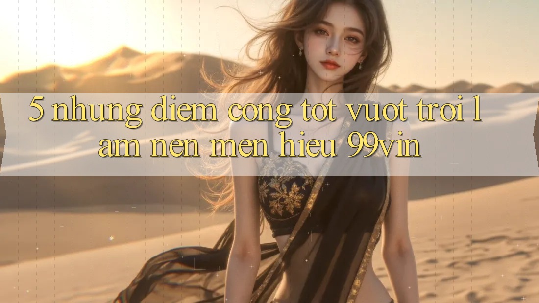5. Những Điểm Cộng Tốt vượt trội Làm Nên Mến Hiệu 99vin 5. Những Điểm Cộng Tốt vượt trội Làm Nên Mến Hiệu 99vin
