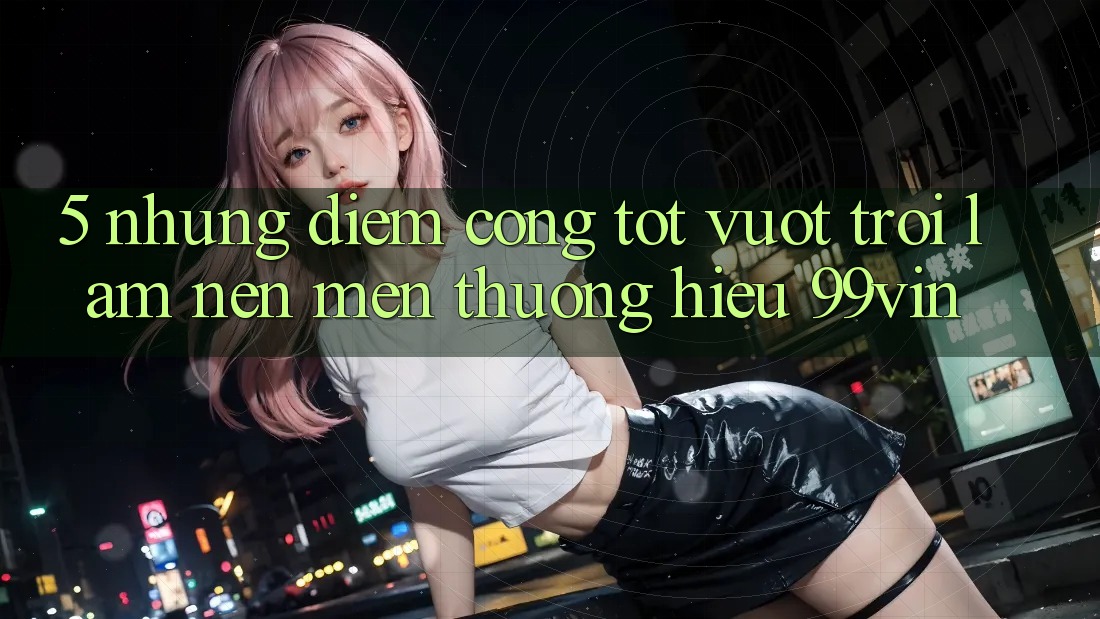 5. Những Điểm Cộng Tốt vượt trội Làm Nên Mến thương Hiệu 99vin