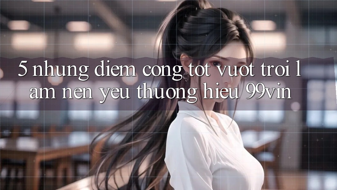 5. Những Điểm Cộng Tốt vượt trội Làm Nên Yêu thương Hiệu 99vin 5. Những Điểm Cộng Tốt vượt trội Làm Nên Yêu thương Hiệu 99vin