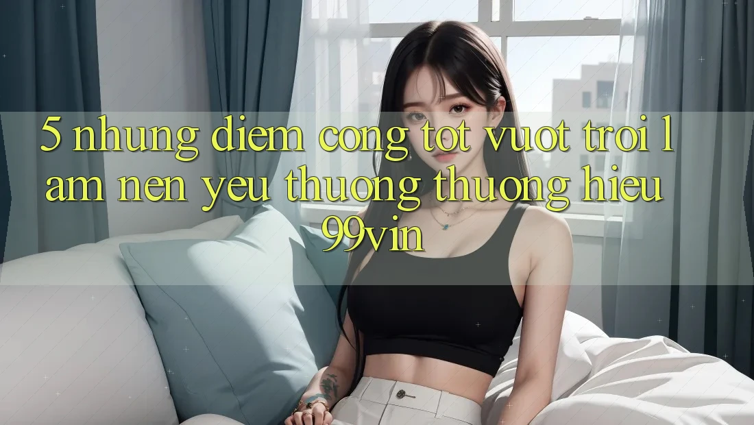 5. Những Điểm Cộng Tốt vượt trội Làm Nên Yêu thương thương Hiệu 99vin 5. Những Điểm Cộng Tốt vượt trội Làm Nên Yêu thương thương Hiệu 99vin
