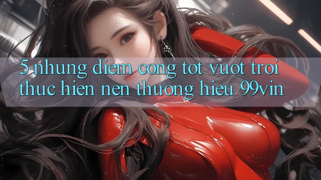 5. Những Điểm Cộng Tốt vượt trội Thực hiện Nên Thương Hiệu 99vin