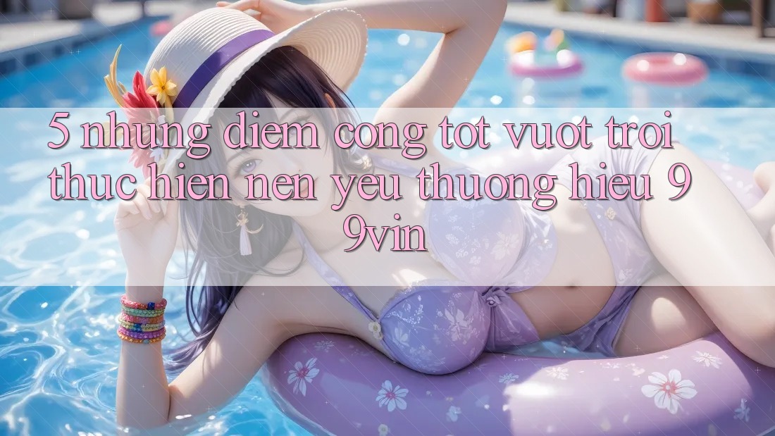 5. Những Điểm Cộng Tốt vượt trội Thực hiện Nên Yêu thương Hiệu 99vin 5. Những Điểm Cộng Tốt vượt trội Thực hiện Nên Yêu thương Hiệu 99vin