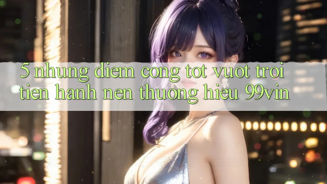 5. Những Điểm Cộng Tốt vượt trội Tiến hành Nên Thương Hiệu 99vin