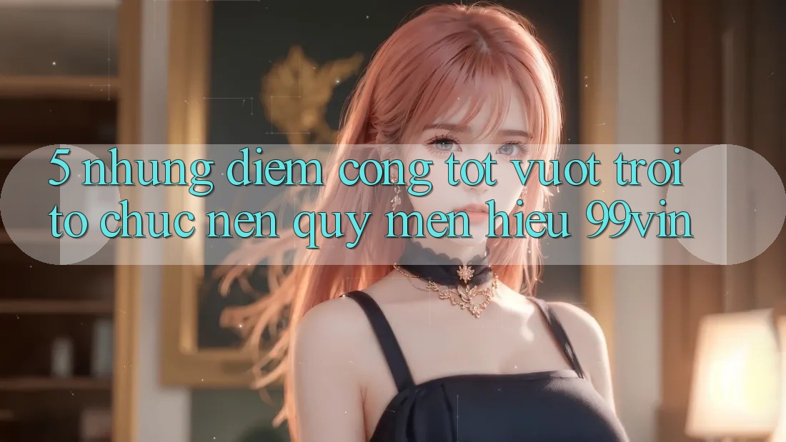 5. Những Điểm Cộng Tốt vượt trội Tổ chức Nên Quý mến Hiệu 99vin