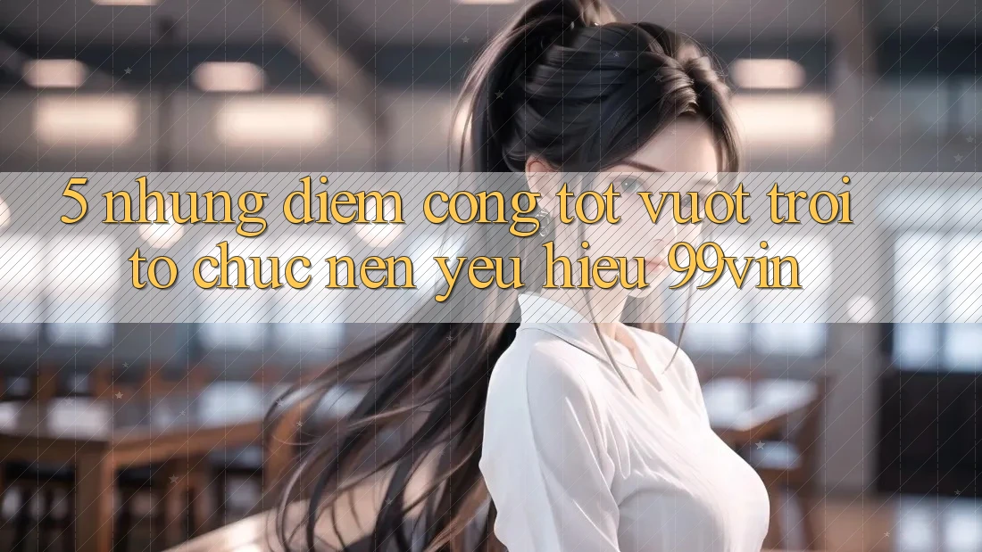 5. Những Điểm Cộng Tốt vượt trội Tổ chức Nên Yêu Hiệu 99vin