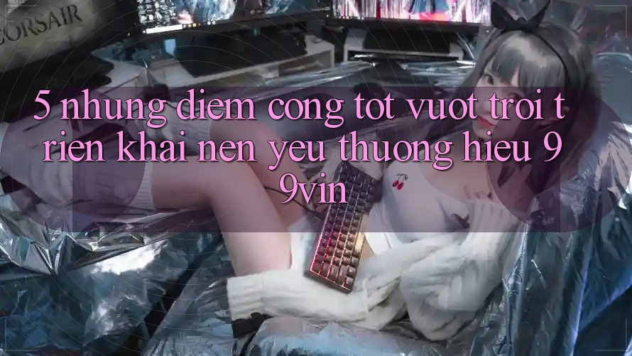 5. Những Điểm Cộng Tốt vượt trội Triển khai Nên Yêu thương Hiệu 99vin