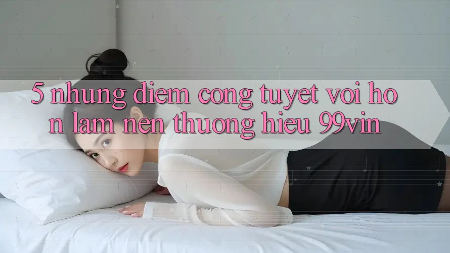 5. Những Điểm Cộng Tuyệt vời hơn Làm Nên Thương Hiệu 99vin