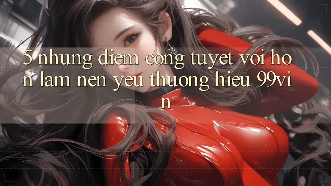 5. Những Điểm Cộng Tuyệt vời hơn Làm Nên Yêu thương Hiệu 99vin 5. Những Điểm Cộng Tuyệt vời hơn Làm Nên Yêu thương Hiệu 99vin