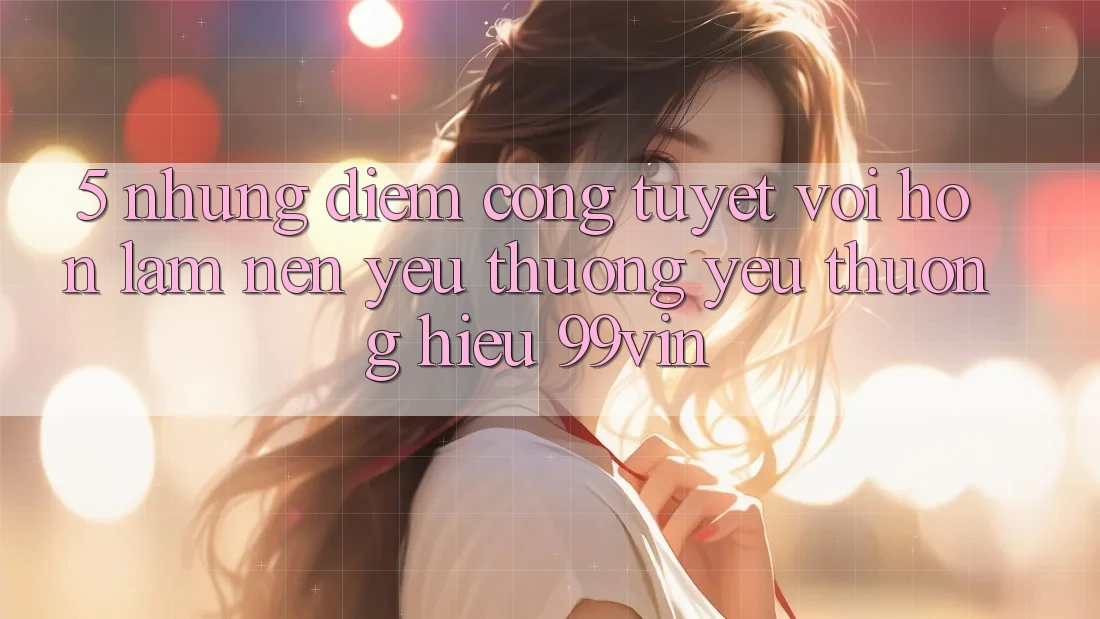 5. Những Điểm Cộng Tuyệt vời hơn Làm Nên Yêu thương yêu thương Hiệu 99vin