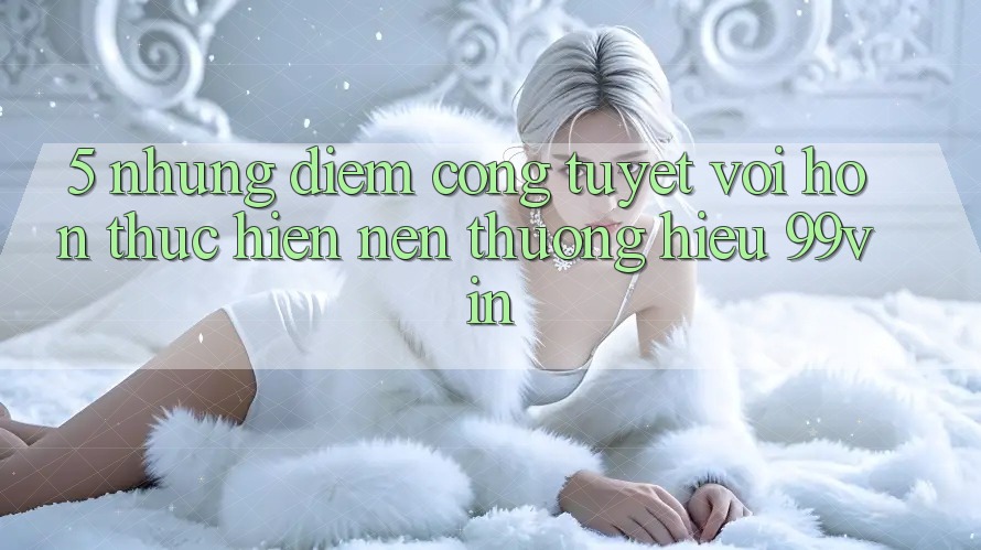 5. Những Điểm Cộng Tuyệt vời hơn Thực hiện Nên Thương Hiệu 99vin