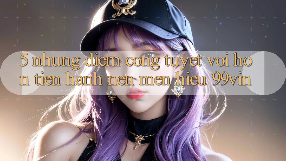 5. Những Điểm Cộng Tuyệt vời hơn Tiến hành Nên Mến Hiệu 99vin