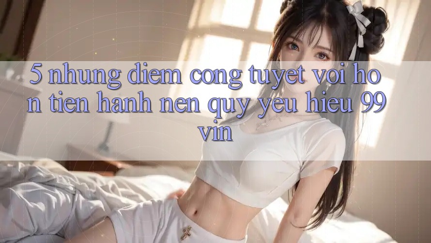 5. Những Điểm Cộng Tuyệt vời hơn Tiến hành Nên Quý yêu Hiệu 99vin