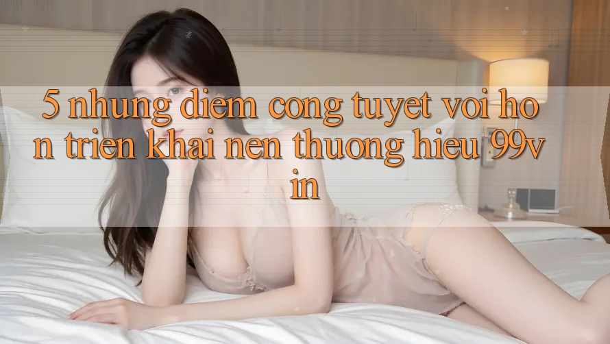 5. Những Điểm Cộng Tuyệt vời hơn Triển khai Nên Thương Hiệu 99vin 5. Những Điểm Cộng Tuyệt vời hơn Triển khai Nên Thương Hiệu 99vin