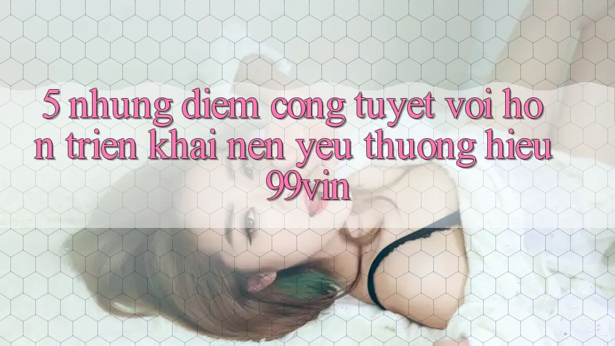 5. Những Điểm Cộng Tuyệt vời hơn Triển khai Nên Yêu thương Hiệu 99vin