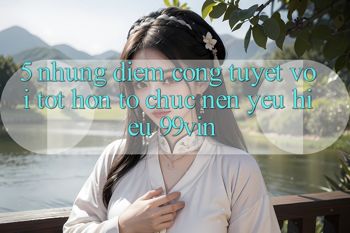 5. Những Điểm Cộng Tuyệt vời tốt hơn Tổ chức Nên Yêu Hiệu 99vin