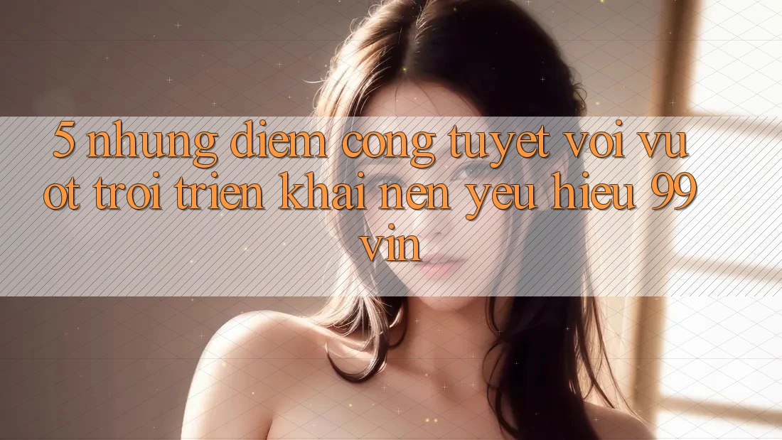 5. Những Điểm Cộng Tuyệt vời vượt trội Triển khai Nên Yêu Hiệu 99vin
