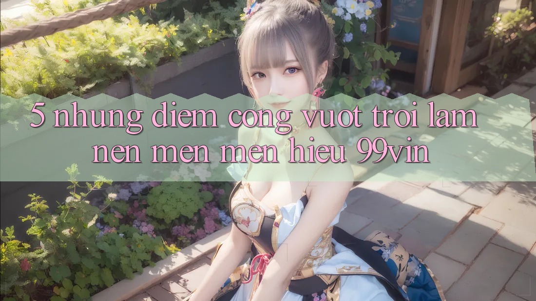 5. Những Điểm Cộng Vượt trội Làm Nên Mến mến Hiệu 99vin