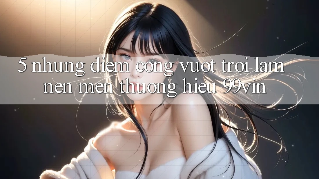 5. Những Điểm Cộng Vượt Trội Làm Nên Mến thương Hiệu 99vin