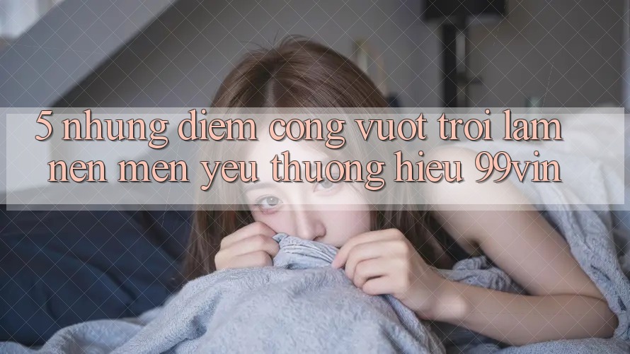 5. Những Điểm Cộng Vượt Trội Làm Nên Mến yêu thương Hiệu 99vin