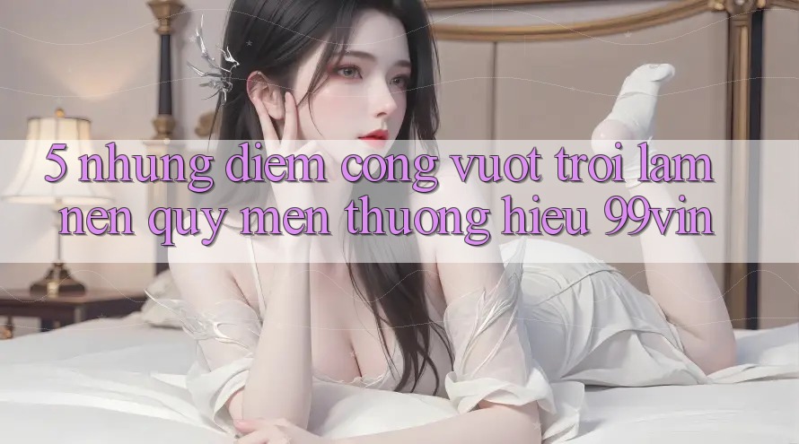 5. Những Điểm Cộng Vượt Trội Làm Nên Quý mến thương Hiệu 99vin