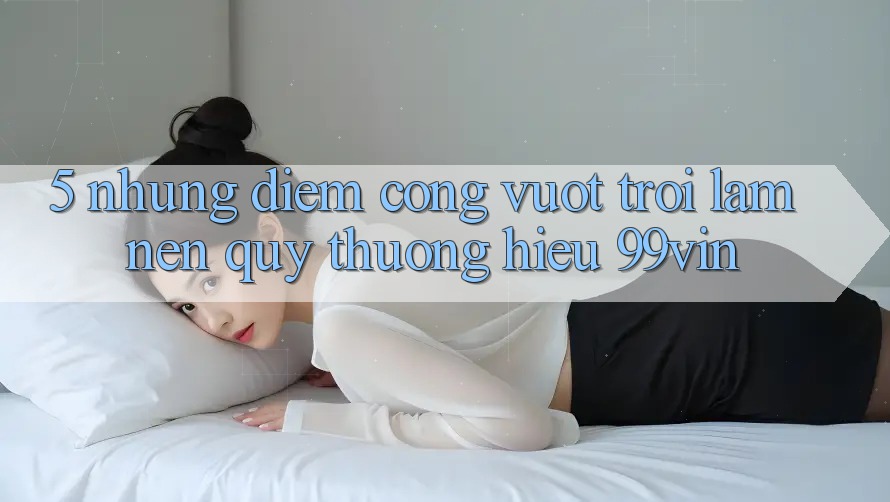 5. Những Điểm Cộng Vượt Trội Làm Nên Quý thương Hiệu 99vin 5. Những Điểm Cộng Vượt Trội Làm Nên Quý thương Hiệu 99vin