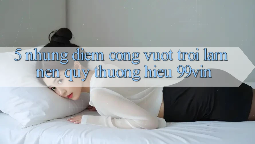5. Những Điểm Cộng Vượt Trội Làm Nên Quý thương Hiệu 99vin