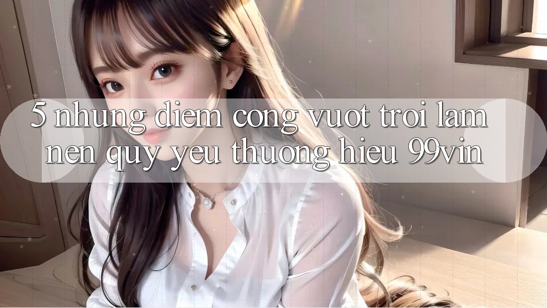 5. Những Điểm Cộng Vượt Trội Làm Nên Quý yêu thương Hiệu 99vin 5. Những Điểm Cộng Vượt Trội Làm Nên Quý yêu thương Hiệu 99vin