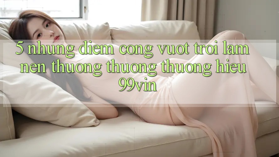 5. Những Điểm Cộng Vượt Trội Làm Nên Thương thương thương Hiệu 99vin