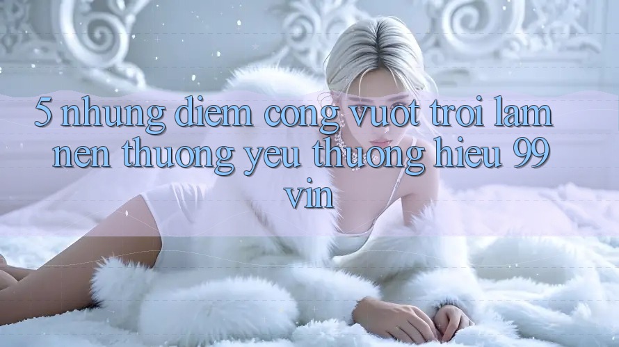 5. Những Điểm Cộng Vượt Trội Làm Nên Thương yêu thương Hiệu 99vin 5. Những Điểm Cộng Vượt Trội Làm Nên Thương yêu thương Hiệu 99vin